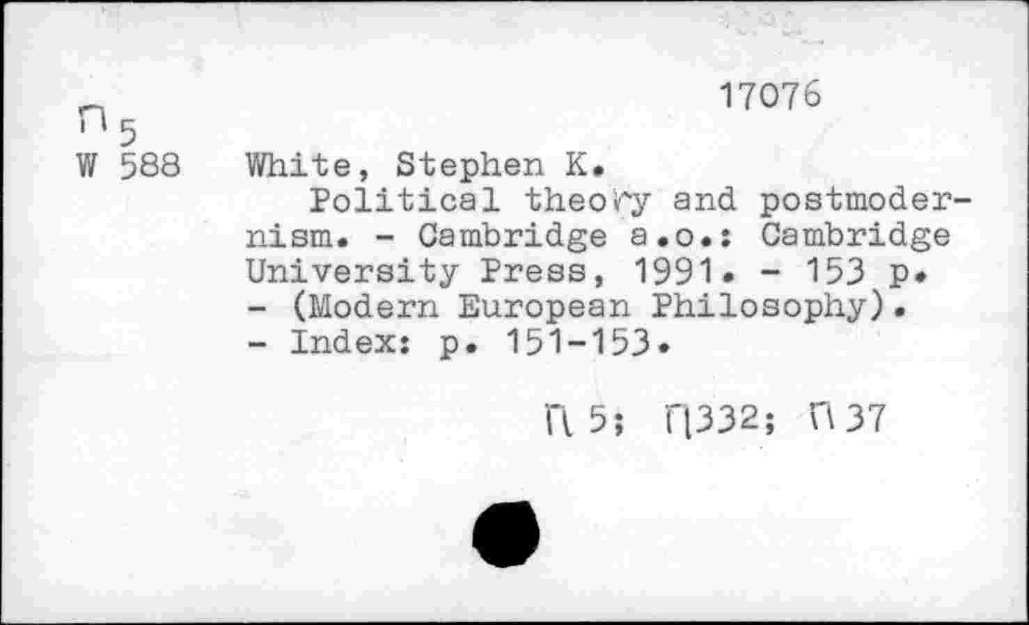 ﻿17076
1 5
W 588 White, Stephen K.
Political theory and postmodernism. - Cambridge a.o.: Cambridge University Press, 1991* - 153 p»
-	(Modern European Philosophy).
-	Index: p. 151-153»
ft 5; r|332; ft 37